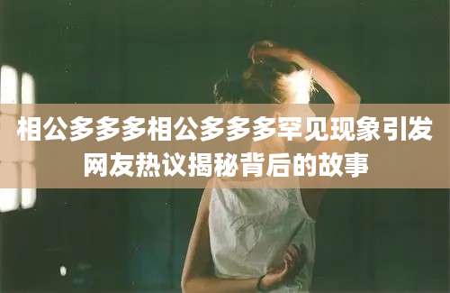 相公多多多相公多多多罕见现象引发网友热议揭秘背后的故事