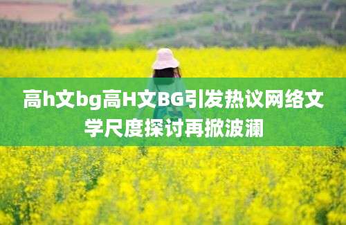 高h文bg高H文BG引发热议网络文学尺度探讨再掀波澜