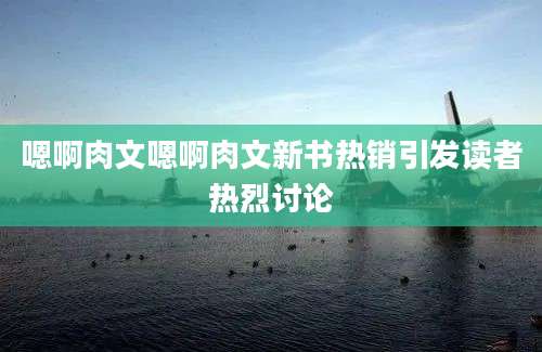 嗯啊肉文嗯啊肉文新书热销引发读者热烈讨论