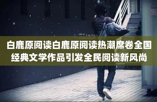 白鹿原阅读白鹿原阅读热潮席卷全国经典文学作品引发全民阅读新风尚
