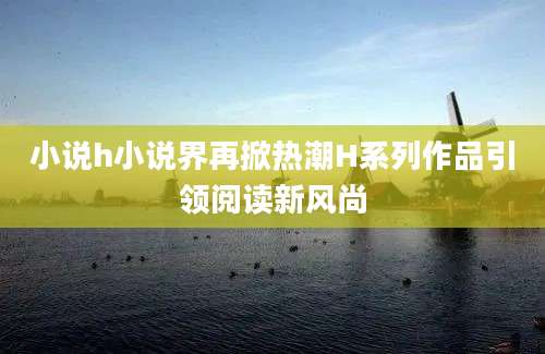 小说h小说界再掀热潮H系列作品引领阅读新风尚