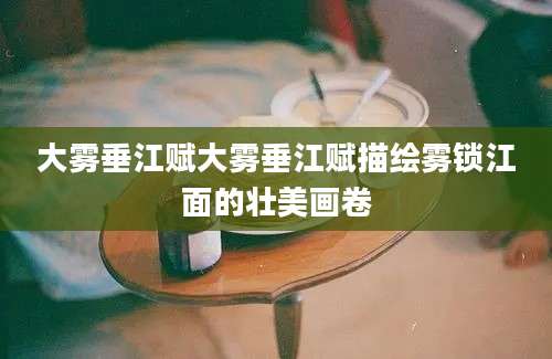 大雾垂江赋大雾垂江赋描绘雾锁江面的壮美画卷