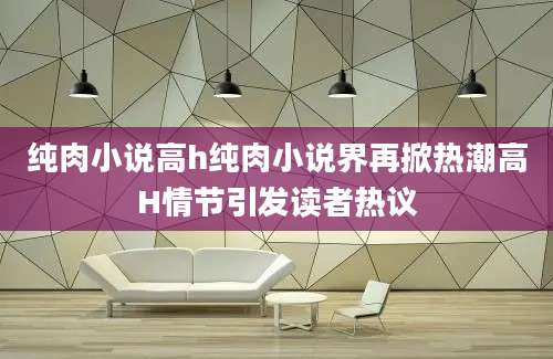纯肉小说高h纯肉小说界再掀热潮高H情节引发读者热议