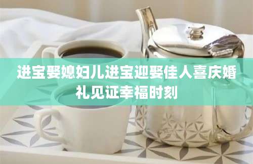 进宝娶媳妇儿进宝迎娶佳人喜庆婚礼见证幸福时刻