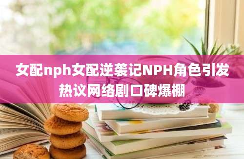 女配nph女配逆袭记NPH角色引发热议网络剧口碑爆棚