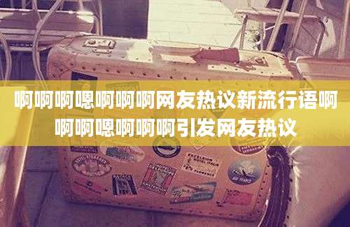 啊啊啊嗯啊啊啊网友热议新流行语啊啊啊嗯啊啊啊引发网友热议