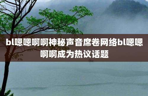 bl嗯嗯啊啊神秘声音席卷网络bl嗯嗯啊啊成为热议话题