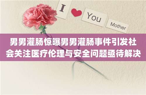 男男灌肠惊曝男男灌肠事件引发社会关注医疗伦理与安全问题亟待解决