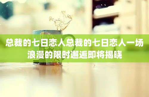 总裁的七日恋人总裁的七日恋人一场浪漫的限时邂逅即将揭晓