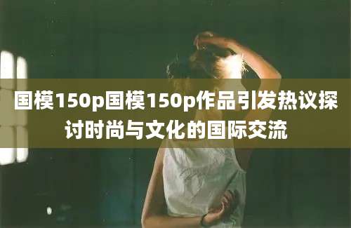 国模150p国模150p作品引发热议探讨时尚与文化的国际交流