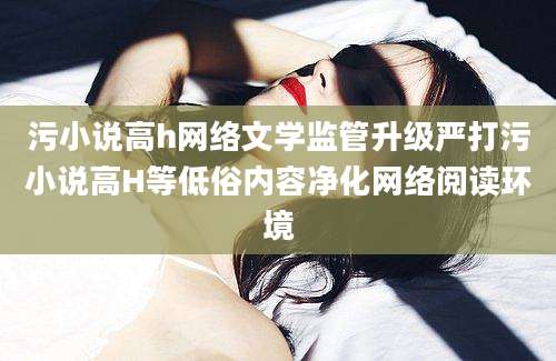 污小说高h网络文学监管升级严打污小说高H等低俗内容净化网络阅读环境