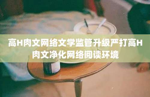 高H肉文网络文学监管升级严打高H肉文净化网络阅读环境