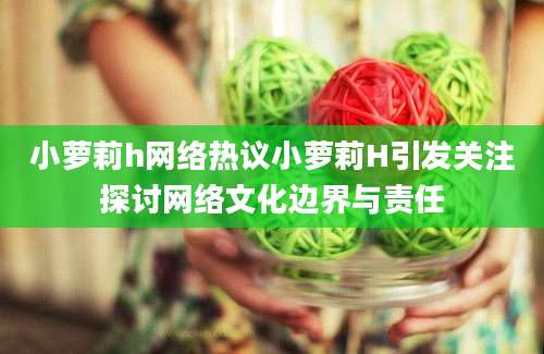 小萝莉h网络热议小萝莉H引发关注探讨网络文化边界与责任