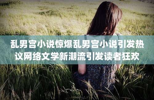 乱男宫小说惊爆乱男宫小说引发热议网络文学新潮流引发读者狂欢
