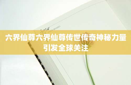 六界仙尊六界仙尊传世传奇神秘力量引发全球关注