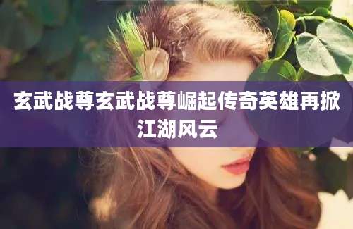 玄武战尊玄武战尊崛起传奇英雄再掀江湖风云