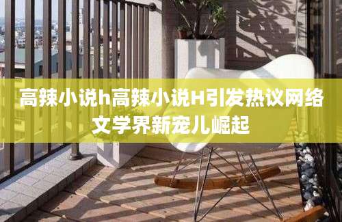 高辣小说h高辣小说H引发热议网络文学界新宠儿崛起