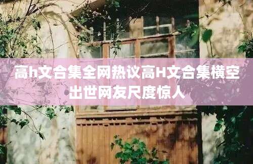 高h文合集全网热议高H文合集横空出世网友尺度惊人