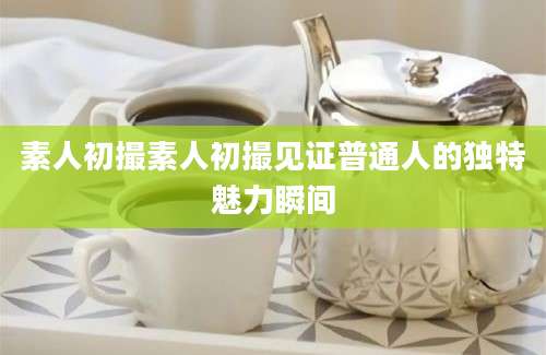 素人初撮素人初撮见证普通人的独特魅力瞬间