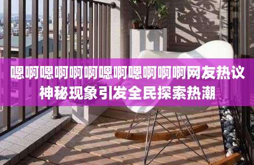 嗯啊嗯啊啊啊嗯啊嗯啊啊啊网友热议神秘现象引发全民探索热潮