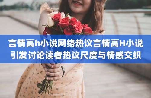言情高h小说网络热议言情高H小说引发讨论读者热议尺度与情感交织