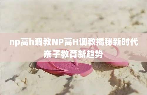 np高h调教NP高H调教揭秘新时代亲子教育新趋势