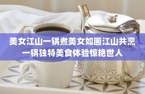 美女江山一锅煮美女如画江山共烹一锅独特美食体验惊艳世人