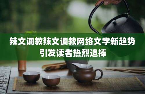 辣文调教辣文调教网络文学新趋势引发读者热烈追捧