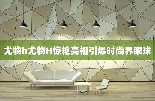 尤物h尤物H惊艳亮相引爆时尚界眼球