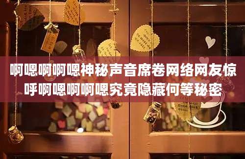 啊嗯啊啊嗯神秘声音席卷网络网友惊呼啊嗯啊啊嗯究竟隐藏何等秘密
