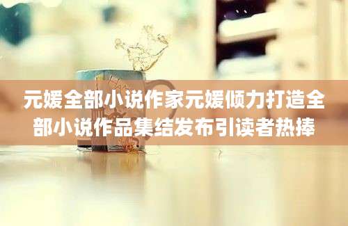 元媛全部小说作家元媛倾力打造全部小说作品集结发布引读者热捧