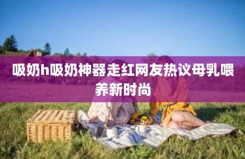 吸奶h吸奶神器走红网友热议母乳喂养新时尚