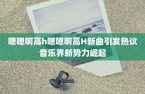 嗯嗯啊高h嗯嗯啊高H新曲引发热议音乐界新势力崛起