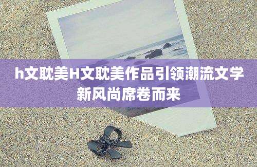 h文耽美H文耽美作品引领潮流文学新风尚席卷而来