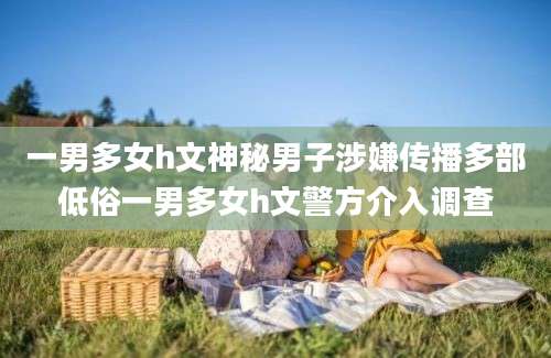 一男多女h文神秘男子涉嫌传播多部低俗一男多女h文警方介入调查