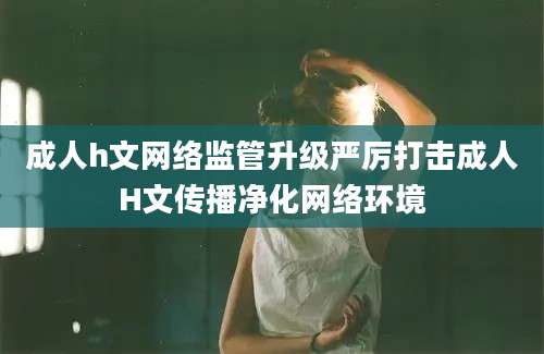 成人h文网络监管升级严厉打击成人H文传播净化网络环境
