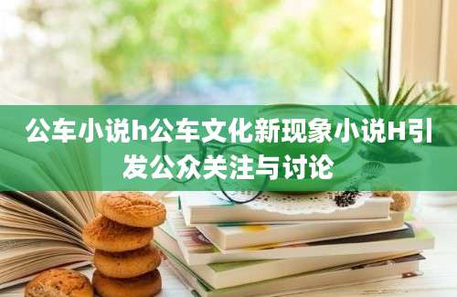 公车小说h公车文化新现象小说H引发公众关注与讨论