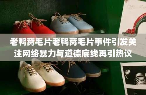 老鸭窝毛片老鸭窝毛片事件引发关注网络暴力与道德底线再引热议