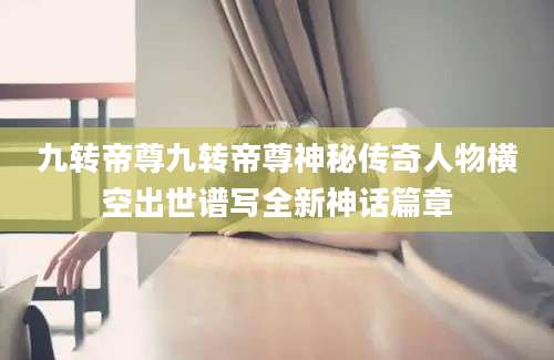 九转帝尊九转帝尊神秘传奇人物横空出世谱写全新神话篇章