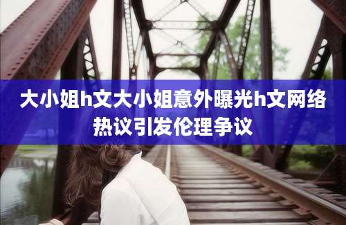 大小姐h文大小姐意外曝光h文网络热议引发伦理争议