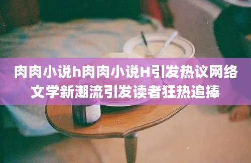 肉肉小说h肉肉小说H引发热议网络文学新潮流引发读者狂热追捧