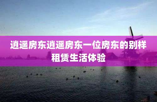 逍遥房东逍遥房东一位房东的别样租赁生活体验