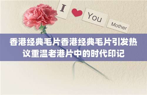 香港经典毛片香港经典毛片引发热议重温老港片中的时代印记