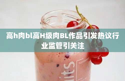 高h肉bl高H级肉BL作品引发热议行业监管引关注