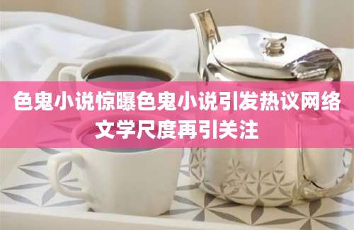 色鬼小说惊曝色鬼小说引发热议网络文学尺度再引关注