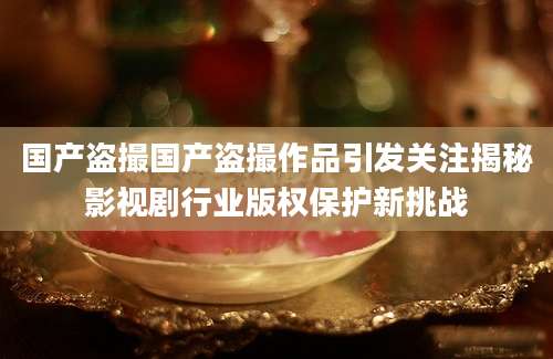 国产盗撮国产盗撮作品引发关注揭秘影视剧行业版权保护新挑战