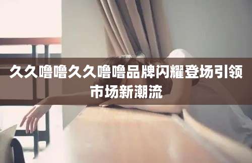 久久噜噜久久噜噜品牌闪耀登场引领市场新潮流