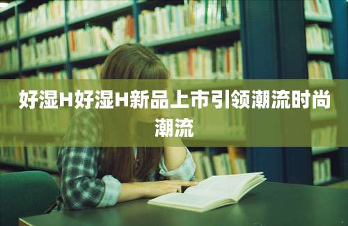 好湿H好湿H新品上市引领潮流时尚潮流