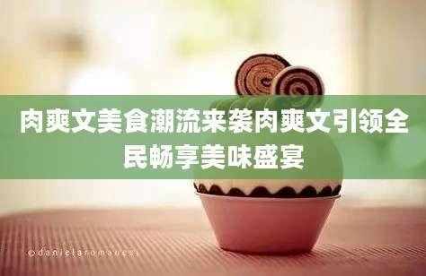 肉爽文美食潮流来袭肉爽文引领全民畅享美味盛宴