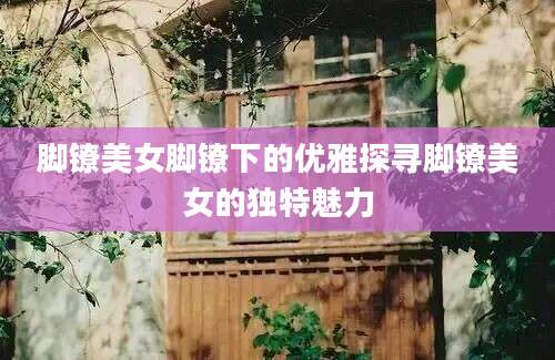 脚镣美女脚镣下的优雅探寻脚镣美女的独特魅力